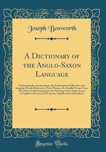 A Dictionary of the Anglo-Saxon Language: Containing the Accentuation, the Grammatical Inflections, the Irregular Words Referred to Their Themes, the Parallel Terms From the Other Gothic Languages, the Meaning of the Anglo-Saxon in English and Lati