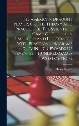 The American Draught Player, Or, The Theory And Practice Of The Scientific Game Of Checkers, Simplified And Illustrated With Practical Diagrams Containing Upwards Of Seventeen Hundred Games And Positions