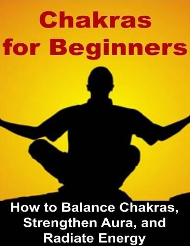 Chakras for Beginners: How to Balance Chakras, Strengthen Aura, and Radiate Energy