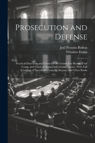 Prosecution and Defense: Practical Directions and Forms for the Grand-Jury Room, Trial Court, and Court of Appeal in Criminal Causes, With Full Citations of Precedents From 