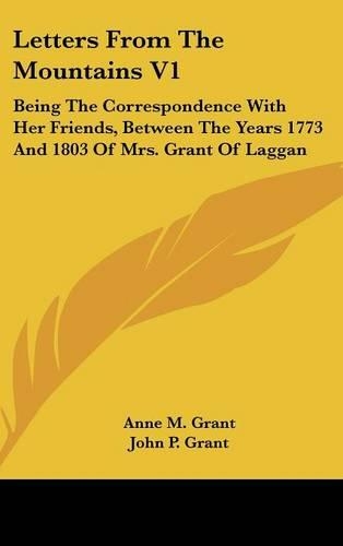 Letters from the Mountains V1: Being the Correspondence with Her Friends, Between the Years 1773 and 1803 of Mrs. Grant of Laggan