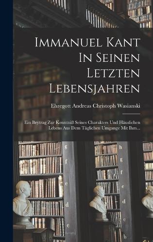 Immanuel Kant In Seinen Letzten Lebensjahren: Ein Beytrag Zur Kenntniß Seines Charakters Und Häuslichen Lebens Aus Dem Täglichen Umgange Mit Ihm...