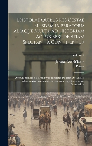 Epistolae Quibus Res Gestae Eiusdem Imperatoris Aliaque Multa Ad Historiam Ac Iurisprudentiam Spectantia Continentur: Accedit Simonis Schardii Hypomnemata De Fide, Amicitia & Observantia Pontificum Romanorum Erga Imperatores Germanicos; Volume 1