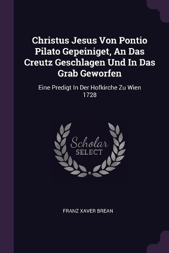 Christus Jesus Von Pontio Pilato Gepeiniget, An Das Creutz Geschlagen Und In Das Grab Geworfen: Eine Predigt In Der Hofkirche Zu Wien 1728