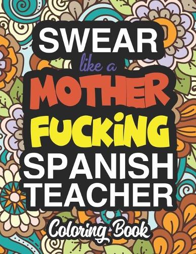 Swear Like A Mother Fucking Spanish Teacher: A Sweary Adult Coloring Book For Swearing Like A Spanish Teacher: Spanish Teacher Gifts Presents For Spanish Teachers
