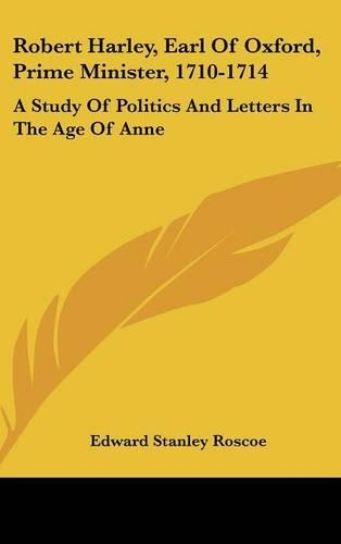 Robert Harley, Earl Of Oxford, Prime Minister, 1710-1714: A Study Of Politics And Letters In The Age Of Anne