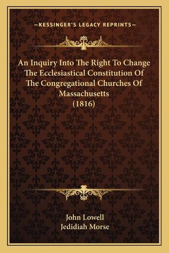 An Inquiry Into The Right To Change The Ecclesiastical Constitution Of The Congregational Churches Of Massachusetts (1816)