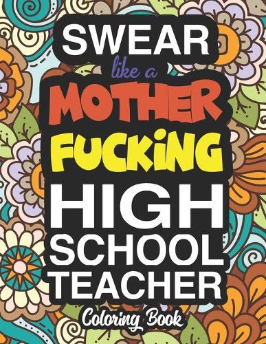 Swear Like A Mother Fucking High School Teacher: A Sweary Adult Coloring Book For Swearing Like A High School Teacher: High School Teacher Gifts Presents For High School Teachers