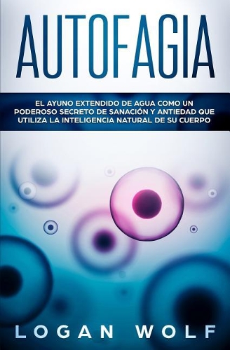 Autofagia: El Ayuno Extendido De Agua Como Un Poderoso Secreto De Sanación y Antiedad Que Utiliza La Inteligencia Natural De Su Cuerpo