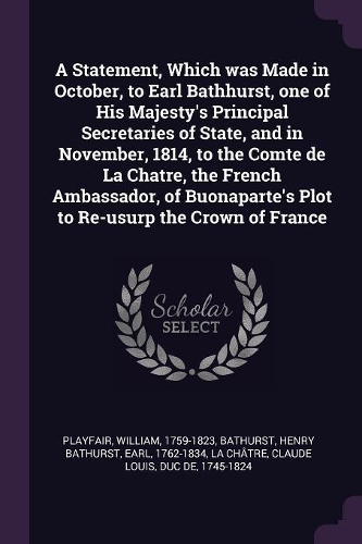 A Statement, Which was Made in October, to Earl Bathhurst, one of His Majesty's Principal Secretaries of State, and in November, 1814, to the Comte de La Chatre, the French Ambassador, of Buonaparte's Plot to Re-usurp the Crown of France