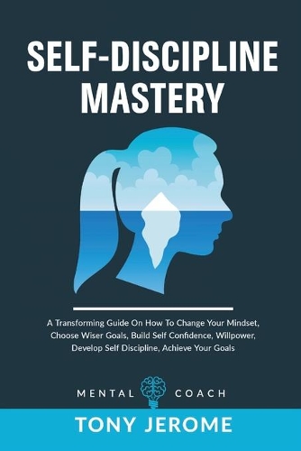 Self-Discipline Mastery: A Transforming Guide On How To Change Your Mindset, Choose Wiser Goals, Build Self Confidence, Willpower, Develop Self Discipline, Achieve Your Goal