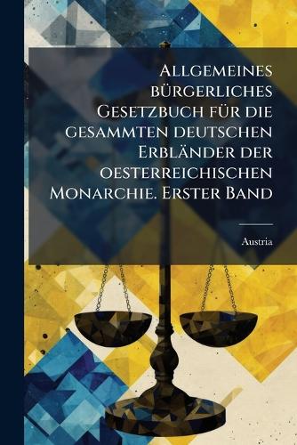 Allgemeines bÃ1/4rgerliches Gesetzbuch fÃ1/4r die gesammten deutschen Erbländer der oesterreichischen Monarchie. Erster Band