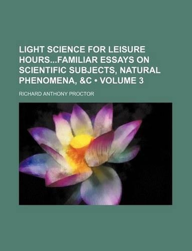 Light Science for Leisure Hoursfamiliar Essays on Scientific Subjects, Natural Phenomena, &C (Volume 3)