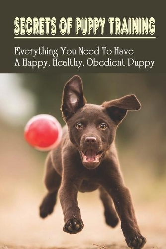 Secrets Of Puppy Training: Everything You Need To Have A Happy, Healthy, Obedient Puppy: Puppy Training Tips For New Owners