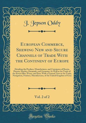 European Commerce, Shewing New and Secure Channels of Trade With the Continent of Europe, Vol. 2 of 2: Detailing the Produce, Manufactures, and Commerce of Russia, Prussia, Sweden, Denmark, and Germany; As Well as the Trade of the Rivers Elbe; Wese
