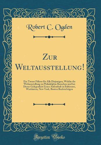 Zur Weltausstellung!: Ein Treuer Führer für Alle Diejenigen, Welche die Weltausstellung zu Philadelphia Besuchen und bei Dieser Gelegenheit Einen Aufenthalt in Baltimore, Washinton, New York, Boston Beabsichtigen (Classic Reprint)