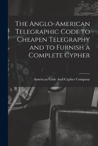 The Anglo-American Telegraphic Code to Cheapen Telegraphy and to Furnish a Complete Cypher