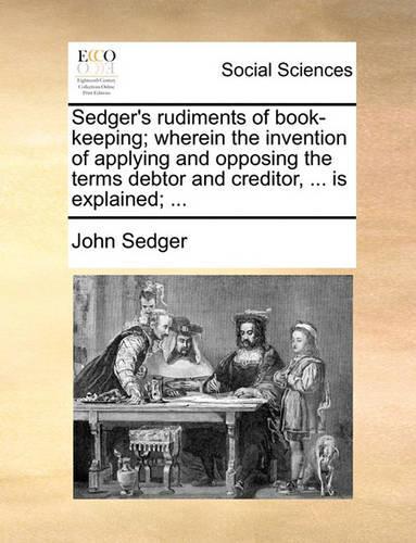 Sedger's Rudiments of Book-Keeping; Wherein the Invention of Applying and Opposing the Terms Debtor and Creditor, ... Is Explained; ...