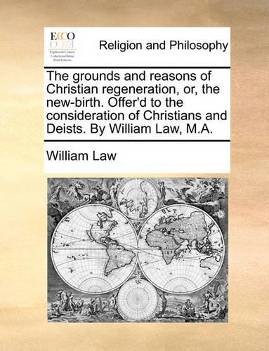 The Grounds and Reasons of Christian Regeneration, Or, the New-Birth. Offer'd to the Consideration of Christians and Deists. by William Law, M.A.