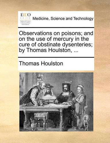 Observations on Poisons; And on the Use of Mercury in the Cure of Obstinate Dysenteries; By Thomas Houlston, ...: (English)
