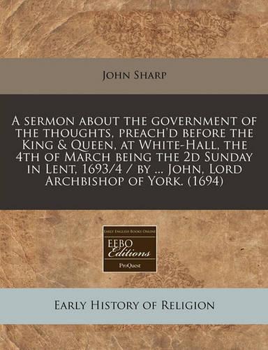 A Sermon about the Government of the Thoughts, Preach'd Before the King & Queen, at White-Hall, the 4th of March Being the 2D Sunday in Lent, 1693/4 / By ... John, Lord Archbishop of York. (1694)