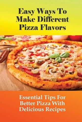 Easy Ways To Make Different Pizza Flavors: Essential Tips For Better Pizza With Delicious Recipes: How To Make Pizza Base