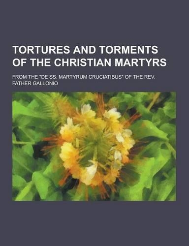 Tortures and Torments of the Christian Martyrs; From the de SS. Martyrum Cruciatibus of the REV. Father Gallonio