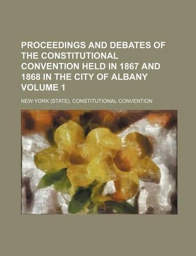Proceedings and Debates of the Constitutional Convention Held in 1867 and 1868 in the City of Albany Volume 1: (English)