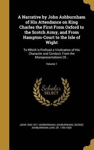 A Narrative by John Ashburnham of His Attendance on King Charles the First From Oxford to the Scotch Army, and From Hampton-Court to the Isle of Wight