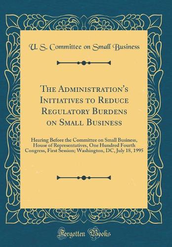 The Administration's Initiatives to Reduce Regulatory Burdens on Small Business: Hearing Before the Committee on Small Business, House of Representatives, One Hundred Fourth Congress, First Session; Washington, DC, July 18, 1995 (Classic Reprint)
