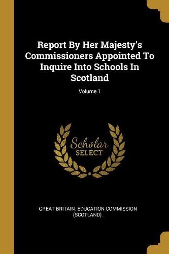 Report By Her Majesty's Commissioners Appointed To Inquire Into Schools In Scotland; Volume 1