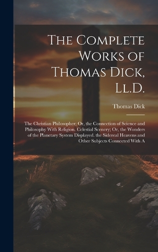 The Complete Works of Thomas Dick, Ll.D.: The Christian Philosopher; Or, the Connection of Science and Philosophy With Religion. Celestial Scenery; Or, the Wonders of the Planetary System Di