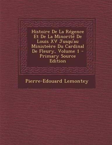 Histoire de La Regence Et de La Minorite de Louis XV Jusqu'au Ministeere Du Cardinal de Fleury, Volume 1