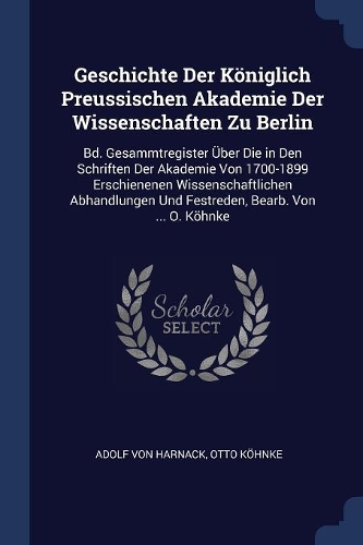 Geschichte Der Königlich Preussischen Akademie Der Wissenschaften Zu Berlin: Bd. Gesammtregister Über Die in Den Schriften Der Akademie Von 1700-1899 Erschienenen Wissenschaftlichen Abhandlungen Und Festreden, Bearb. Von ... 