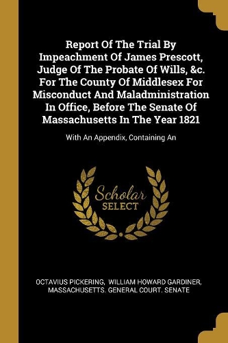 Report Of The Trial By Impeachment Of James Prescott, Judge Of The Probate Of Wills, &c. For The County Of Middlesex For Misconduct And Maladministration In Office, Before The Senate Of Massachusetts In The Year 1821