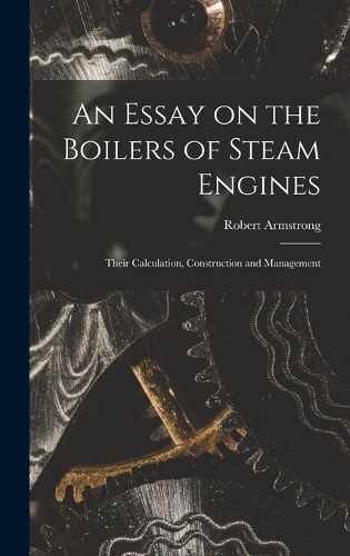 An Essay on the Boilers of Steam Engines: Their Calculation, Construction and Management