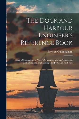 The Dock and Harbour Engineer's Reference Book: Being a Compilation of Notes On Various Matters Connected With Maritime Engineering, and Ports and Harbours