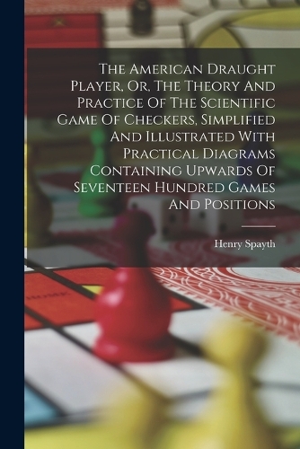 The American Draught Player, Or, The Theory And Practice Of The Scientific Game Of Checkers, Simplified And Illustrated With Practical Diagrams Containing Upwards Of Seventeen Hundred Games And Positions