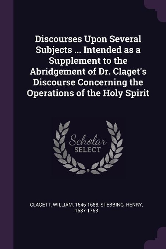 Discourses Upon Several Subjects ... Intended as a Supplement to the Abridgement of Dr. Claget's Discourse Concerning the Operations of the Holy Spirit