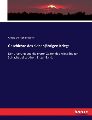 Geschichte des siebenjährigen Kriegs: Der Ursprung und die ersten Zeiten des Kriegs bis zur Schlacht bei Leuthen. Erster Band.