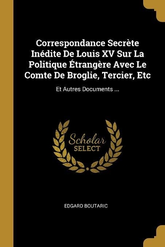 Correspondance Secrète Inédite De Louis XV Sur La Politique Étrangère Avec Le Comte De Broglie, Tercier, Etc: Et Autres Documents ...