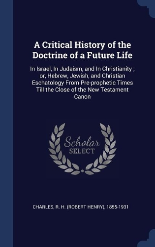 A Critical History of the Doctrine of a Future Life: In Israel, In Judaism, and In Christianity; or, Hebrew, Jewish, and Christian Eschatology From Pre-prophetic Times Till the Close of the New Testame