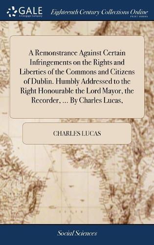 A Remonstrance Against Certain Infringements on the Rights and Liberties of the Commons and Citizens of Dublin. Humbly Addressed to the Right Honourable the Lord Mayor, the Recorder, ... by Charles Lucas,