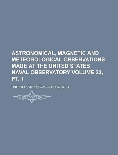 Astronomical, Magnetic and Meteorological Observations Made at the United States Naval Observatory Volume 23, PT. 1