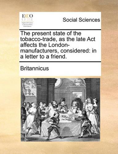 The Present State of the Tobacco-Trade, as the Late ACT Affects the London-Manufacturers, Considered