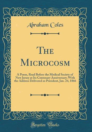 The Microcosm: A Poem, Read Before the Medical Society of New Jersey at Its Centenary Anniversary; With the Address Delivered as President, Jan. 24, 1866 (Classic 