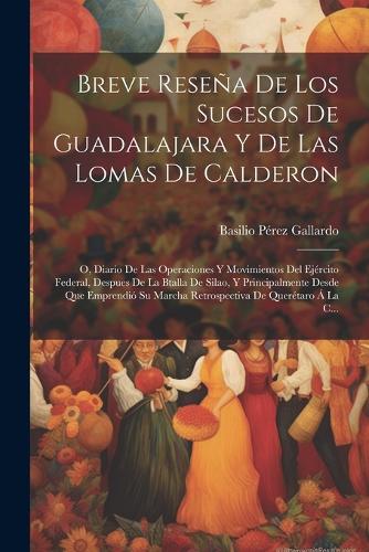 Breve Reseña De Los Sucesos De Guadalajara Y De Las Lomas De Calderon; O, Diario De Las Operaciones Y Movimientos Del Ejército Federal, Despues De La Btalla De Silao, Y Principalmente Desde Que Emprendió Su Marcha Retrospectiva De Querétaro Á La C.