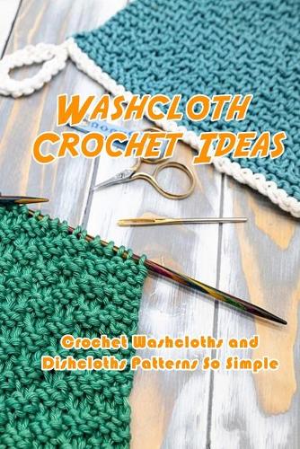 Washcloth Crochet Ideas: Crochet Washcloths and Dishcloths Patterns So Simple: Washcloths Patterns