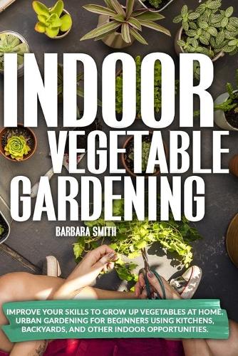 Indoor Vegetable Gardening: Improve your Skills to Grow Up Vegetables at Home. Urban Gardening for Beginners Using Kitchens, Backyards, and Other Indoor Opportunities.(2 Gardening)