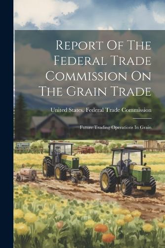 Report Of The Federal Trade Commission On The Grain Trade: Future Trading Operations In Grain